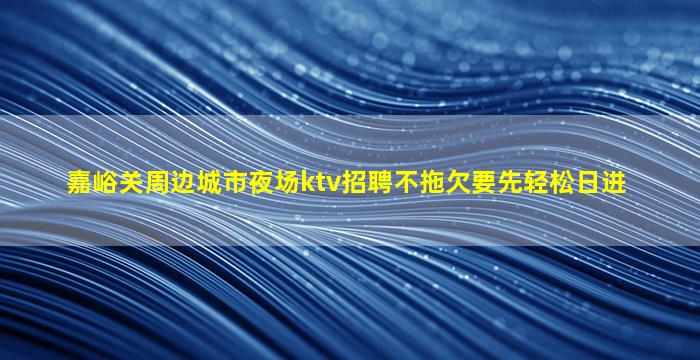 嘉峪关周边城市夜场ktv招聘不拖欠要先轻松日进